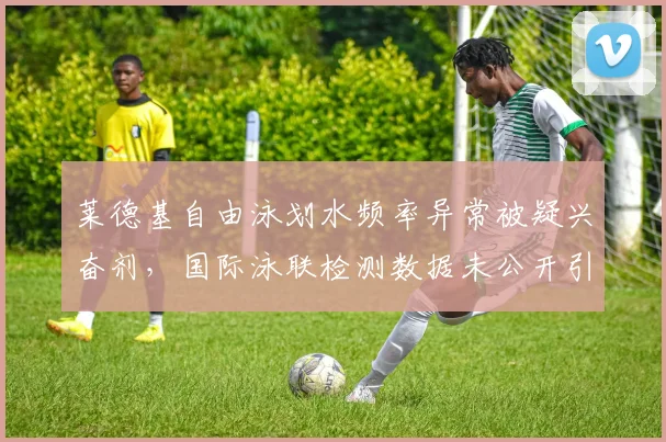 莱德基自由泳划水频率异常被疑兴奋剂,国际泳联检测数据未公开引质疑