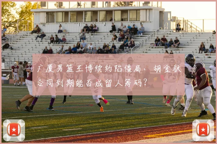 广厦男篮王博续约陷僵局,胡金秋合同到期能否成留人筹码?
