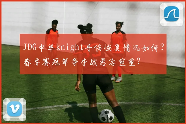 JDG中单knight手伤恢复情况如何?春季赛冠军争夺战悬念重重?