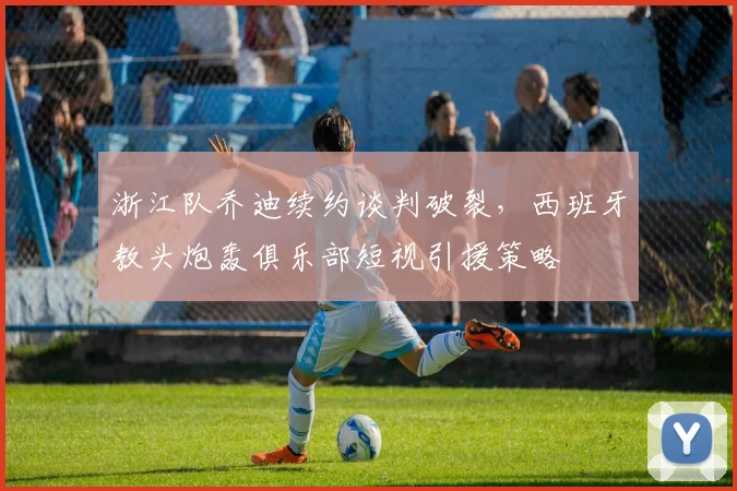 浙江队乔迪续约谈判破裂，西班牙教头炮轰俱乐部短视引援策略