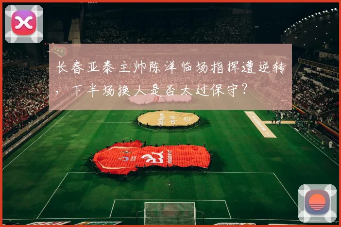 长春亚泰主帅陈洋临场指挥遭逆转,下半场换人是否太过保守?